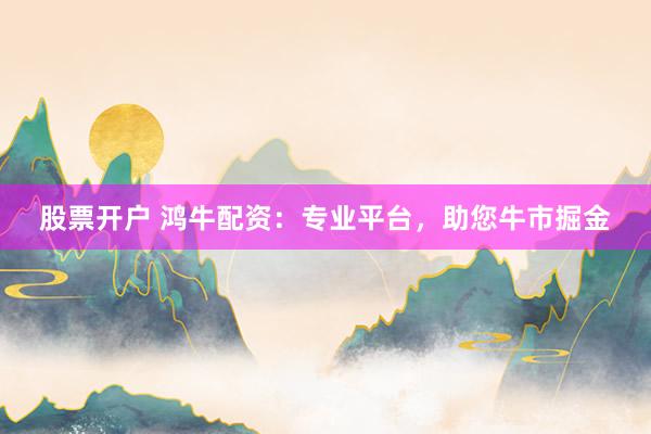 股票开户 鸿牛配资：专业平台，助您牛市掘金