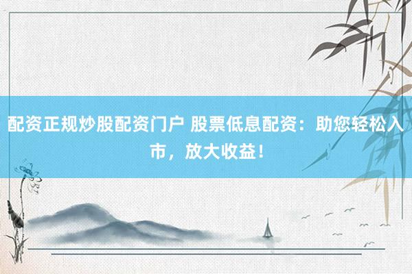 配资正规炒股配资门户 股票低息配资：助您轻松入市，放大收益！