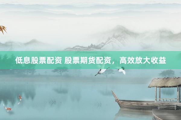 低息股票配资 股票期货配资，高效放大收益