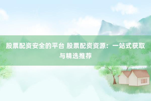 股票配资安全的平台 股票配资资源：一站式获取与精选推荐
