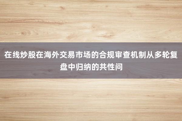 在线炒股在海外交易市场的合规审查机制从多轮复盘中归纳的共性问