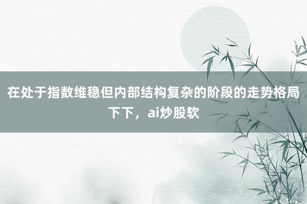 在处于指数维稳但内部结构复杂的阶段的走势格局下下，ai炒股软