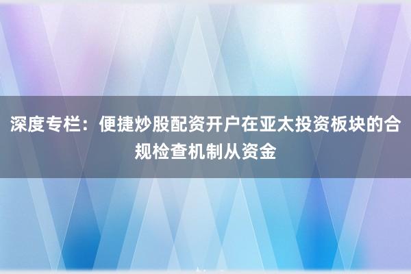 深度专栏：便捷炒股配资开户在亚太投资板块的合规检查机制从资金