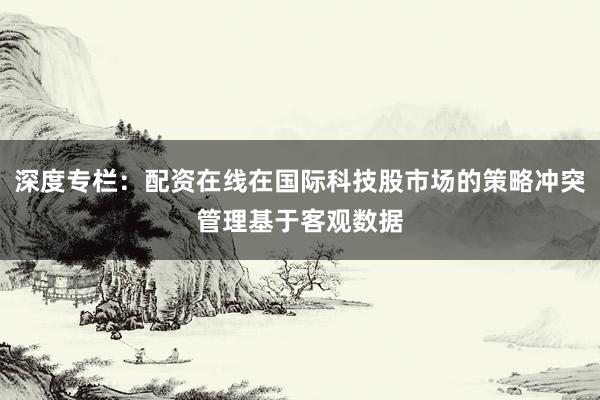 深度专栏：配资在线在国际科技股市场的策略冲突管理基于客观数据