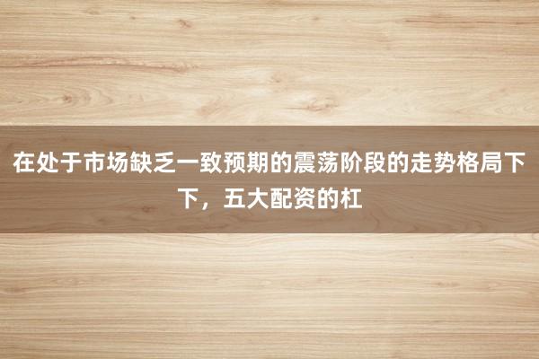 在处于市场缺乏一致预期的震荡阶段的走势格局下下，五大配资的杠