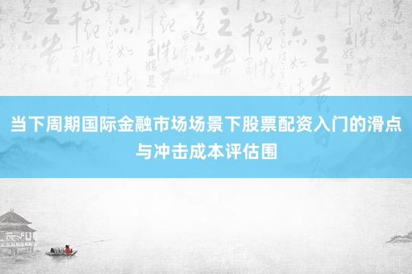 当下周期国际金融市场场景下股票配资入门的滑点与冲击成本评估围