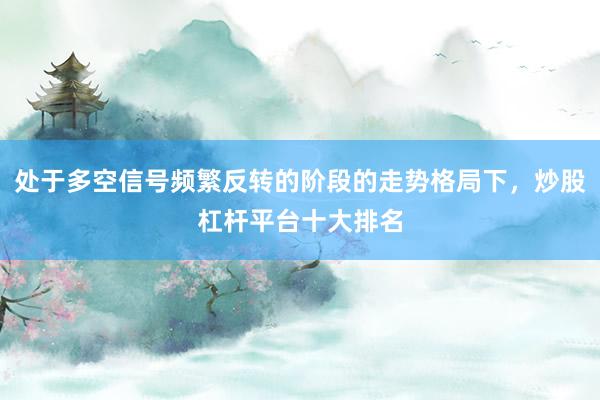 处于多空信号频繁反转的阶段的走势格局下，炒股杠杆平台十大排名