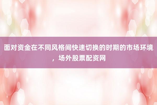 面对资金在不同风格间快速切换的时期的市场环境，场外股票配资网