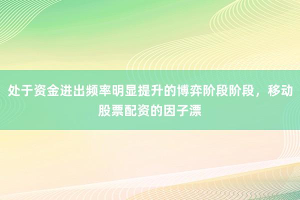处于资金进出频率明显提升的博弈阶段阶段，移动股票配资的因子漂