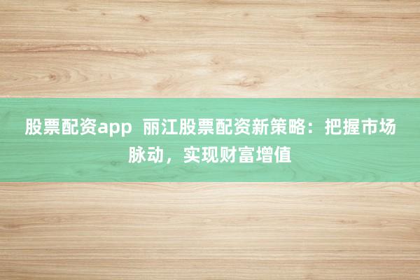 股票配资app  丽江股票配资新策略：把握市场脉动，实现财富增值