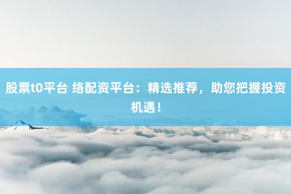 股票t0平台 络配资平台：精选推荐，助您把握投资机遇！