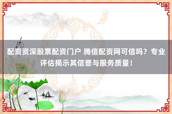 配资资深股票配资门户 腾信配资网可信吗？专业评估揭示其信誉与服务质量！