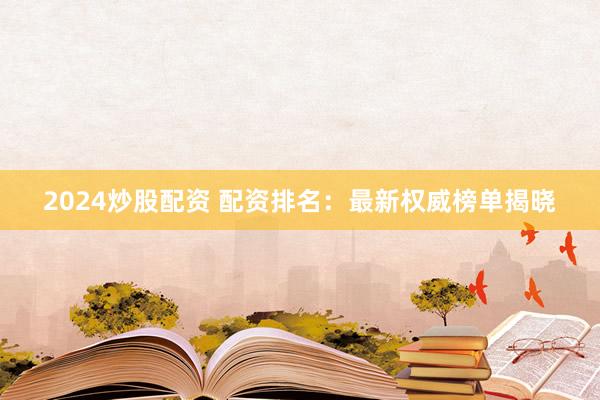 2024炒股配资 配资排名：最新权威榜单揭晓