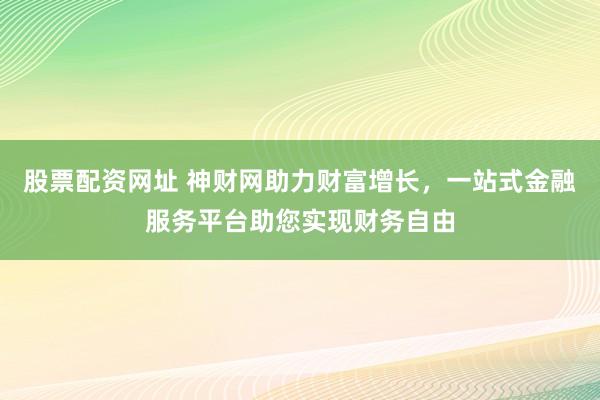 股票配资网址 神财网助力财富增长，一站式金融服务平台助您实现财务自由