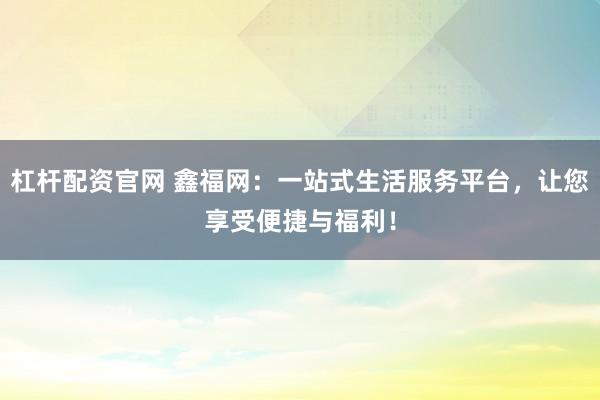 杠杆配资官网 鑫福网：一站式生活服务平台，让您享受便捷与福利！