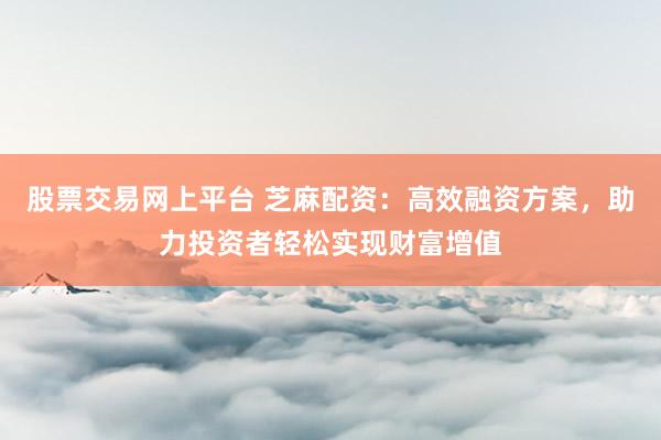 股票交易网上平台 芝麻配资：高效融资方案，助力投资者轻松实现财富增值