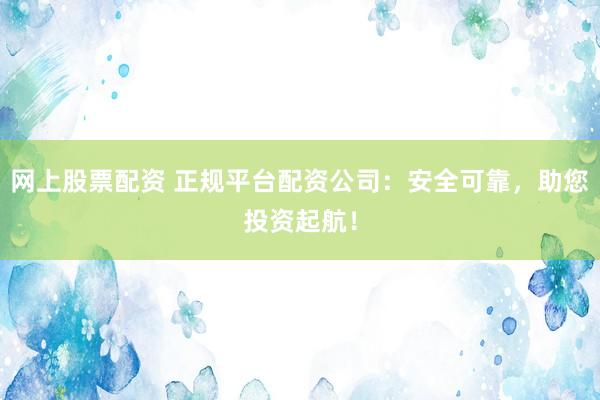 网上股票配资 正规平台配资公司：安全可靠，助您投资起航！
