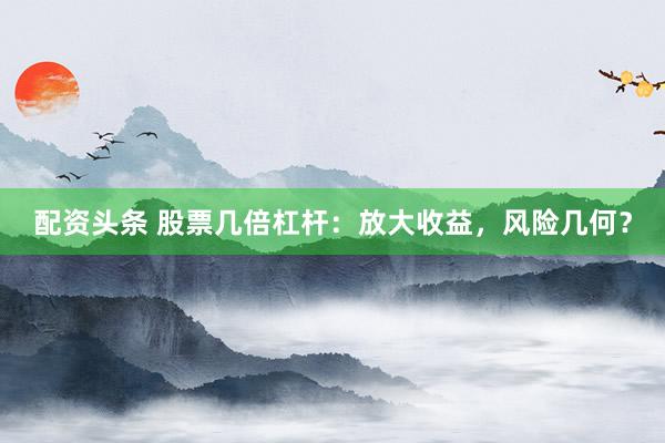配资头条 股票几倍杠杆：放大收益，风险几何？
