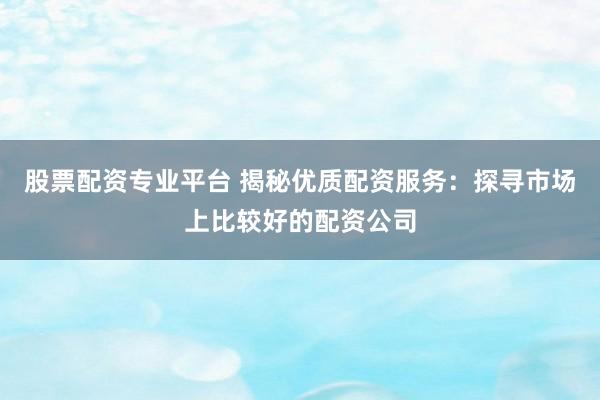 股票配资专业平台 揭秘优质配资服务：探寻市场上比较好的配资公司