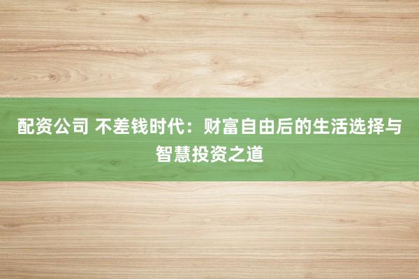 配资公司 不差钱时代：财富自由后的生活选择与智慧投资之道