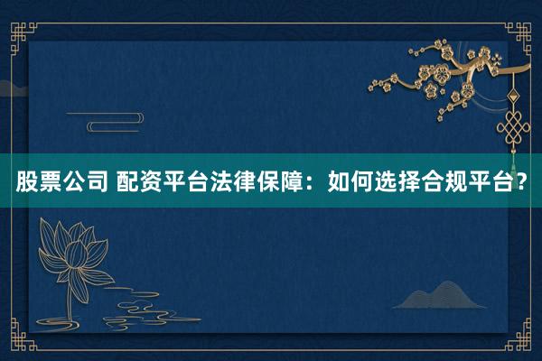 股票公司 配资平台法律保障：如何选择合规平台？