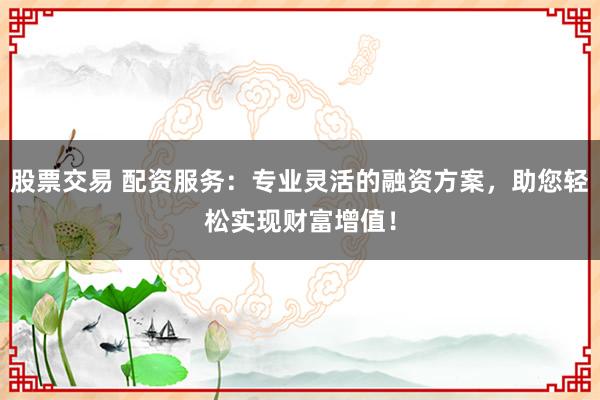 股票交易 配资服务：专业灵活的融资方案，助您轻松实现财富增值！