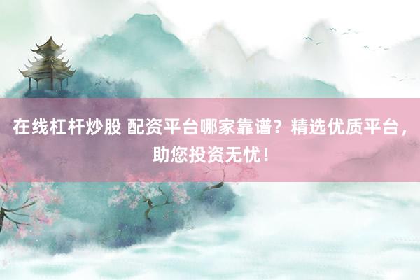 在线杠杆炒股 配资平台哪家靠谱？精选优质平台，助您投资无忧！