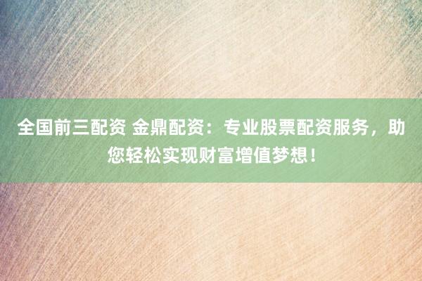 全国前三配资 金鼎配资：专业股票配资服务，助您轻松实现财富增值梦想！