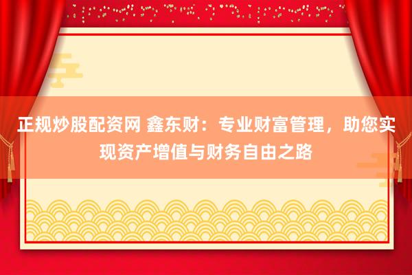 正规炒股配资网 鑫东财：专业财富管理，助您实现资产增值与财务自由之路