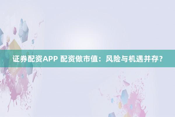 证券配资APP 配资做市值：风险与机遇并存？