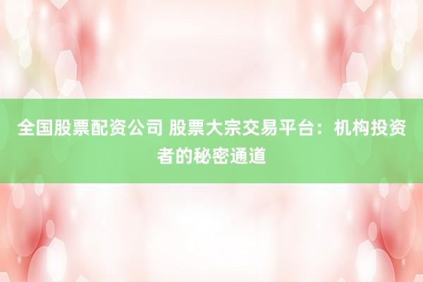 全国股票配资公司 股票大宗交易平台：机构投资者的秘密通道