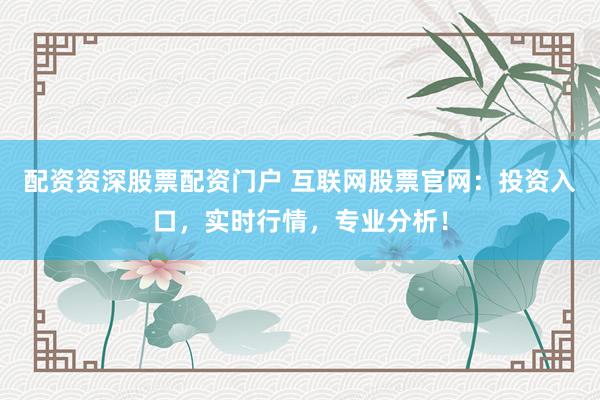 配资资深股票配资门户 互联网股票官网：投资入口，实时行情，专业分析！