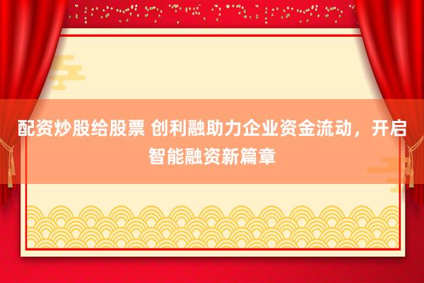 配资炒股给股票 创利融助力企业资金流动，开启智能融资新篇章