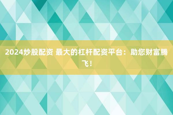 2024炒股配资 最大的杠杆配资平台：助您财富腾飞！