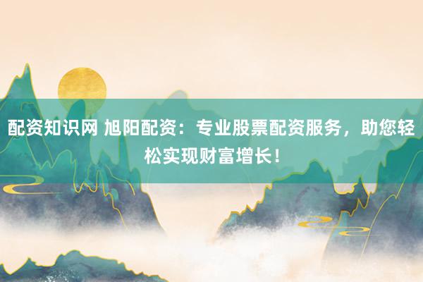 配资知识网 旭阳配资：专业股票配资服务，助您轻松实现财富增长！