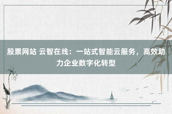 股票网站 云智在线：一站式智能云服务，高效助力企业数字化转型