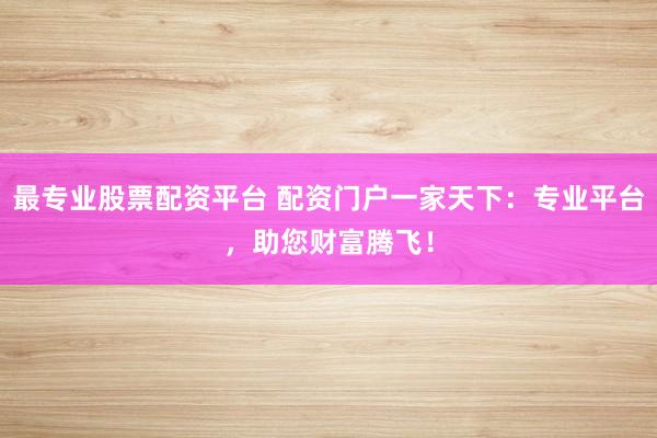 最专业股票配资平台 配资门户一家天下：专业平台，助您财富腾飞！
