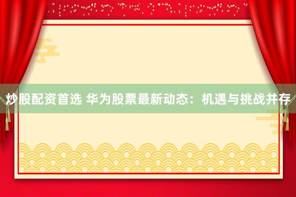 炒股配资首选 华为股票最新动态：机遇与挑战并存