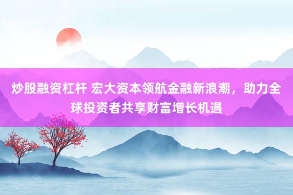 炒股融资杠杆 宏大资本领航金融新浪潮，助力全球投资者共享财富增长机遇