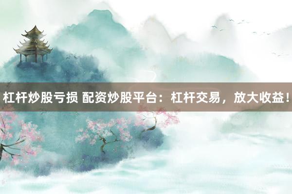 杠杆炒股亏损 配资炒股平台：杠杆交易，放大收益！