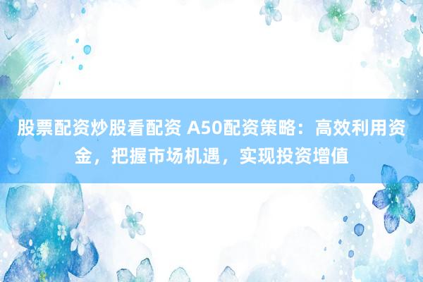 股票配资炒股看配资 A50配资策略：高效利用资金，把握市场机遇，实现投资增值