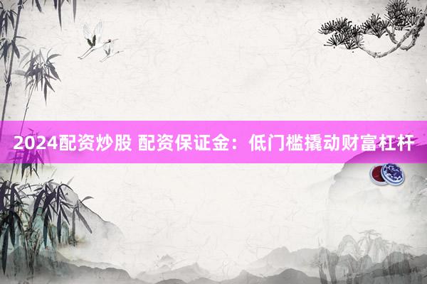 2024配资炒股 配资保证金：低门槛撬动财富杠杆