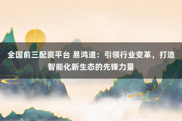 全国前三配资平台 易鸿道：引领行业变革，打造智能化新生态的先锋力量