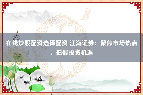在线炒股配资选择配资 江海证券：聚焦市场热点，把握投资机遇