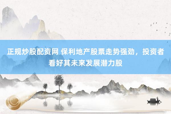 正规炒股配资网 保利地产股票走势强劲，投资者看好其未来发展潜力股